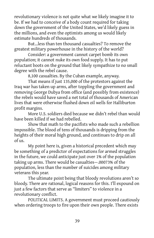 revolutionary violence is not quite what we likely imagine it to be. If we had to conceive of a body count required for taking down the government of the United States, we’d likely guess in the millions, and even the optimists among us would likely estimate hundreds of thousands.  But..less than ten thousand casualties? To remove the greatest military powerhouse in the history of the world?  Consider: a government cannot carpet bomb its own population; it cannot nuke its own food supply. It has to put reluctant boots on the ground that likely sympathize to no small degree with the rebel cause.  8,100 casualties. By the Cuban example, anyway.  ‘That means if just 135,000 of the protestors against the Iraq war has taken up arms, after toppling the government and removing George Dubya from office (and possibly from existence) the rebels would have saved a net total of thousands of American lives that were otherwise flushed down oil wells for Halliburton profit margins.  More U.S. soldiers died because we didn’t rebel than would have been killed if we had rebelled.  Show that math to the pacifists who made such a rebellion impossible. The blood of tens of thousands is dripping from the heights of their moral high ground, and continues to drip on all of us.  My point here is, given a historical precedent which may be something of a predictor of expectations for armed struggles in the future, we could anticipate just over 1% of the population taking up arms. There would be casualties—.00073% of the population, less than the number of suicides among military veterans this year.  ‘The ultimate point being that bloody revolutions aren’t so bloody. There are rational, logical reasons for this, Il expound on just a few factors that serve as “limiters” to violence ina revolutionary conflict.  POLITICAL LIMITS. A government must proceed cautiously when ordering troops to fire upon their own people. There exists  39 